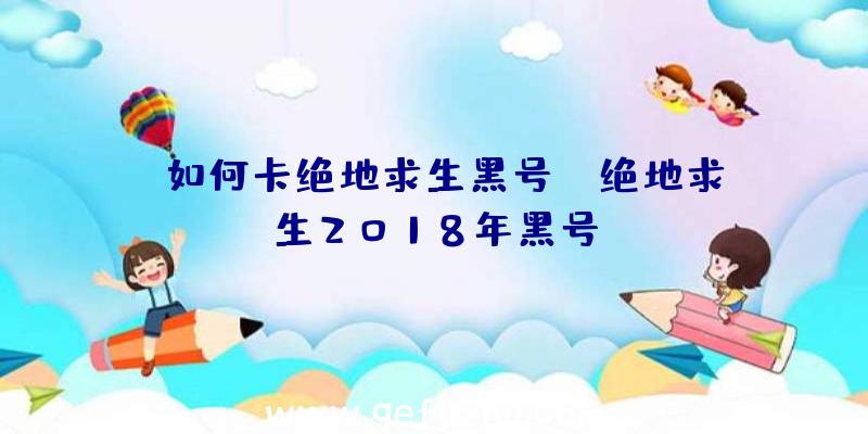 「如何卡绝地求生黑号」|绝地求生2018年黑号